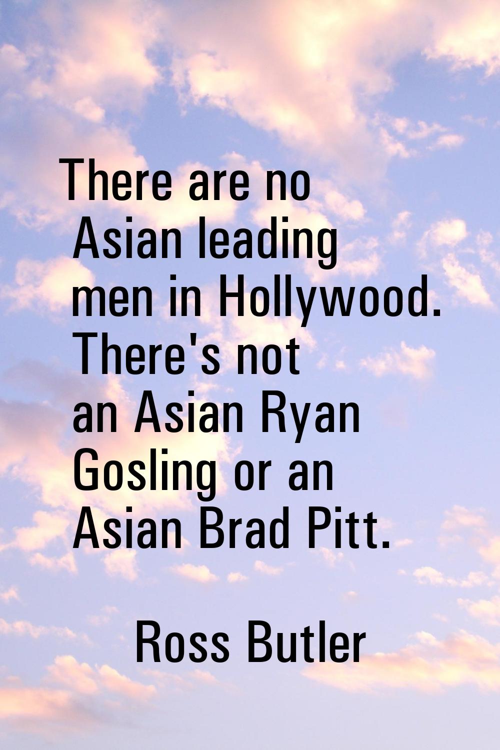 There are no Asian leading men in Hollywood. There's not an Asian Ryan Gosling or an Asian Brad Pit