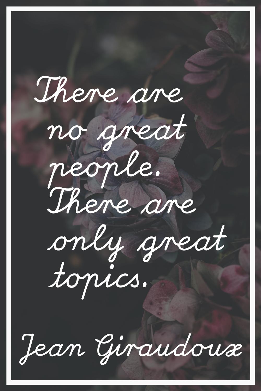There are no great people. There are only great topics.