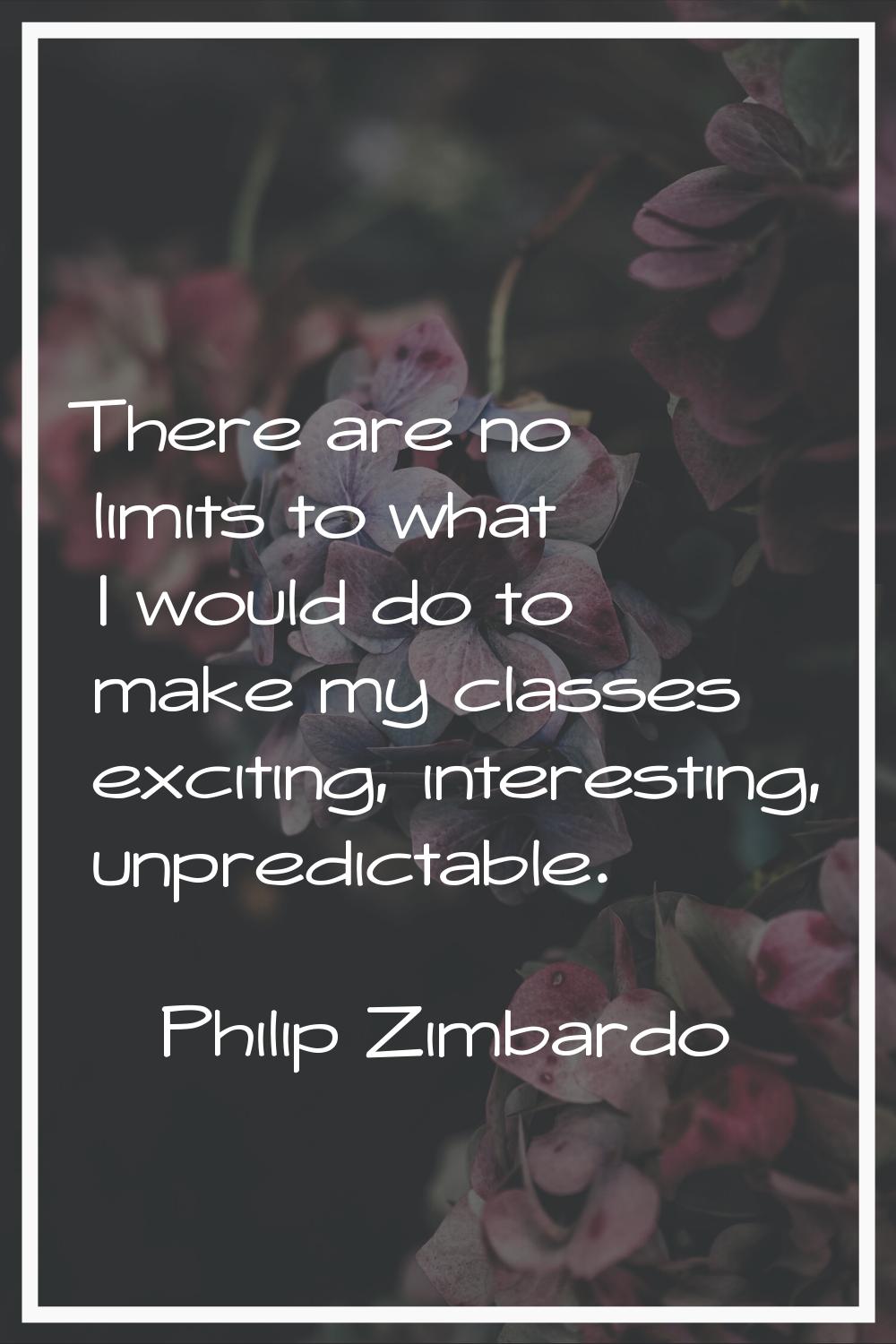 There are no limits to what I would do to make my classes exciting, interesting, unpredictable.
