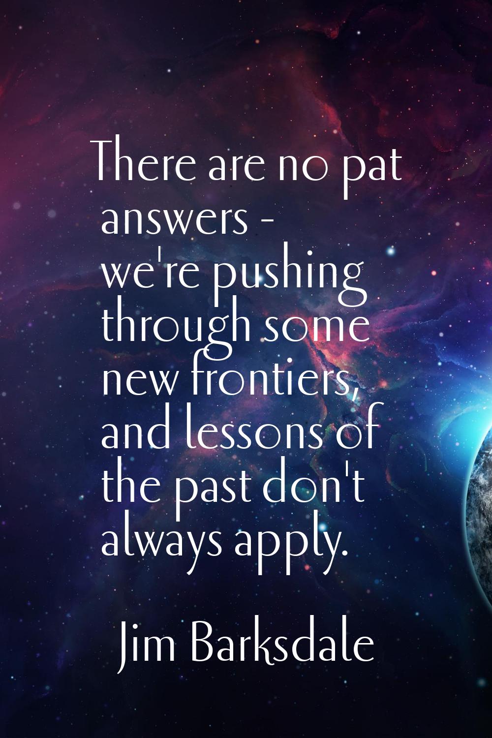 There are no pat answers - we're pushing through some new frontiers, and lessons of the past don't 