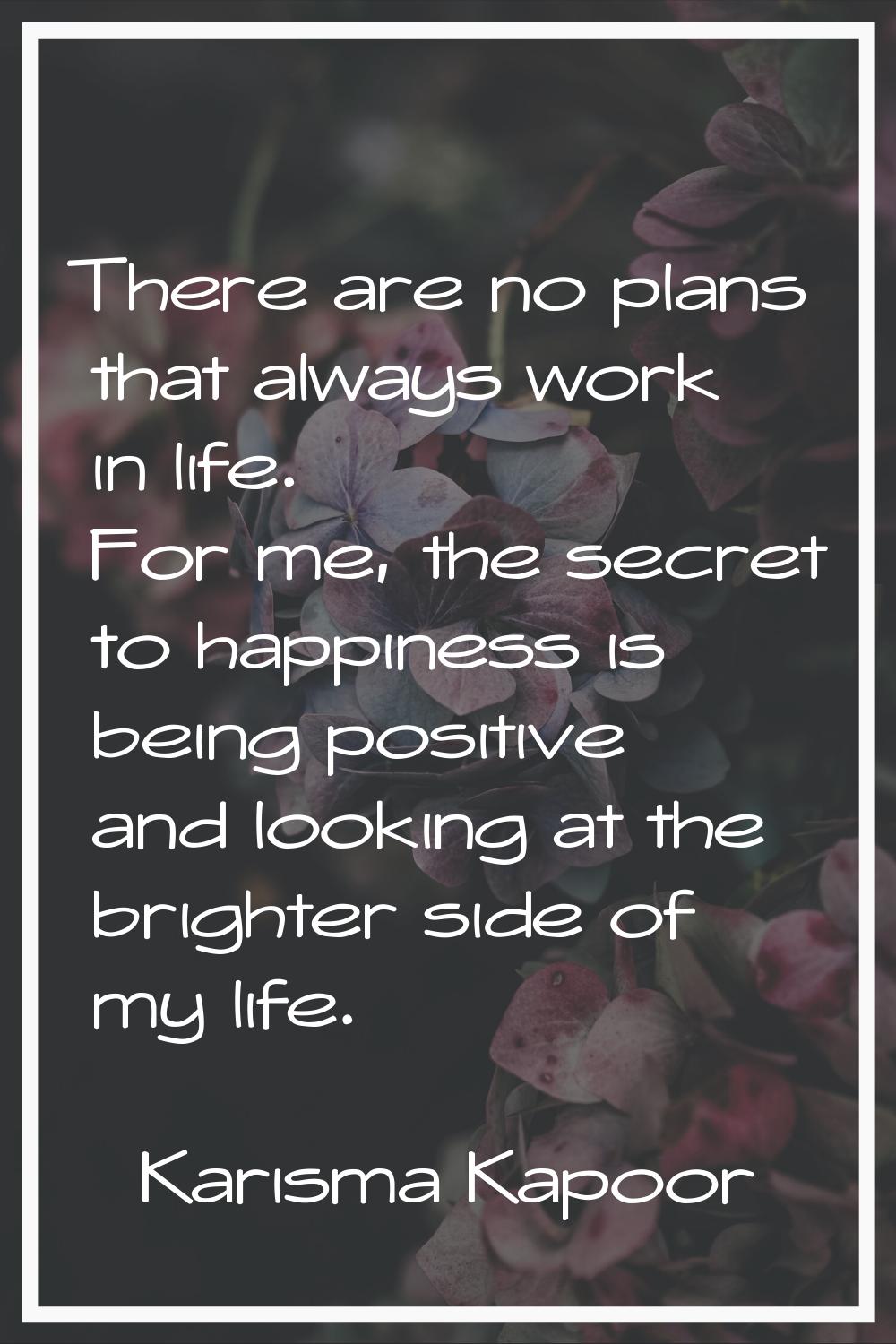 There are no plans that always work in life. For me, the secret to happiness is being positive and 