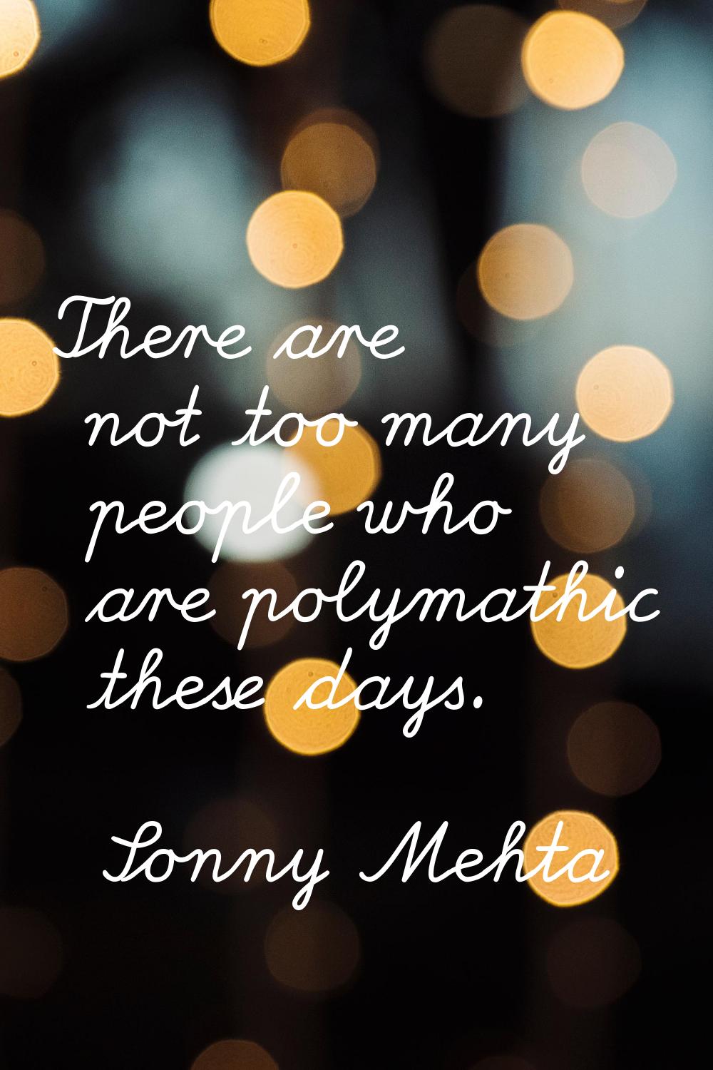 There are not too many people who are polymathic these days.