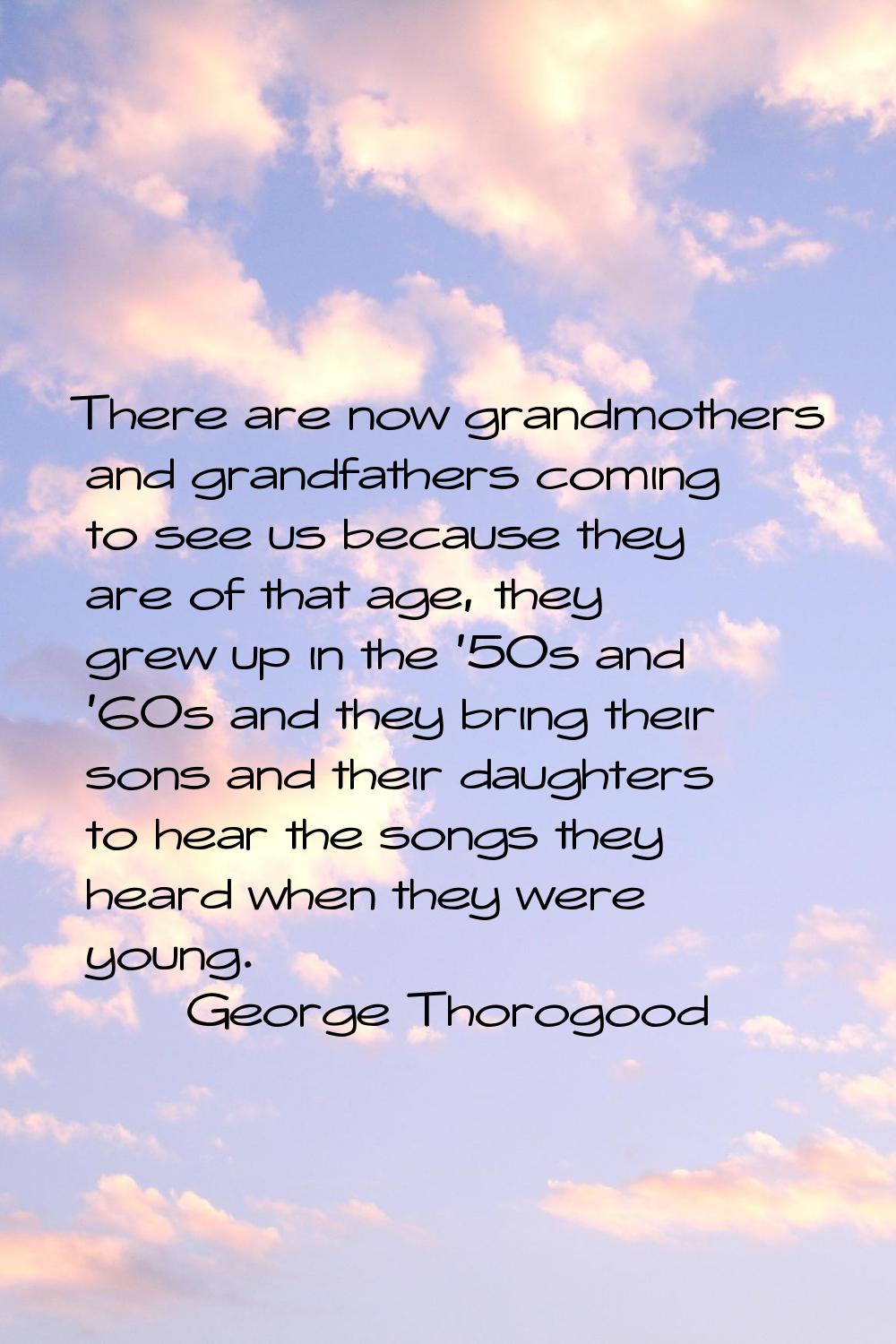 There are now grandmothers and grandfathers coming to see us because they are of that age, they gre
