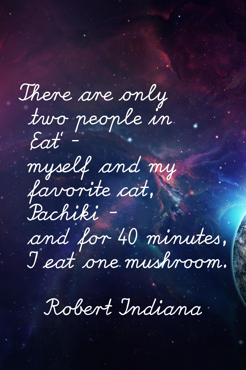 There are only two people in 'Eat' - myself and my favorite cat, Pachiki - and for 40 minutes, I ea