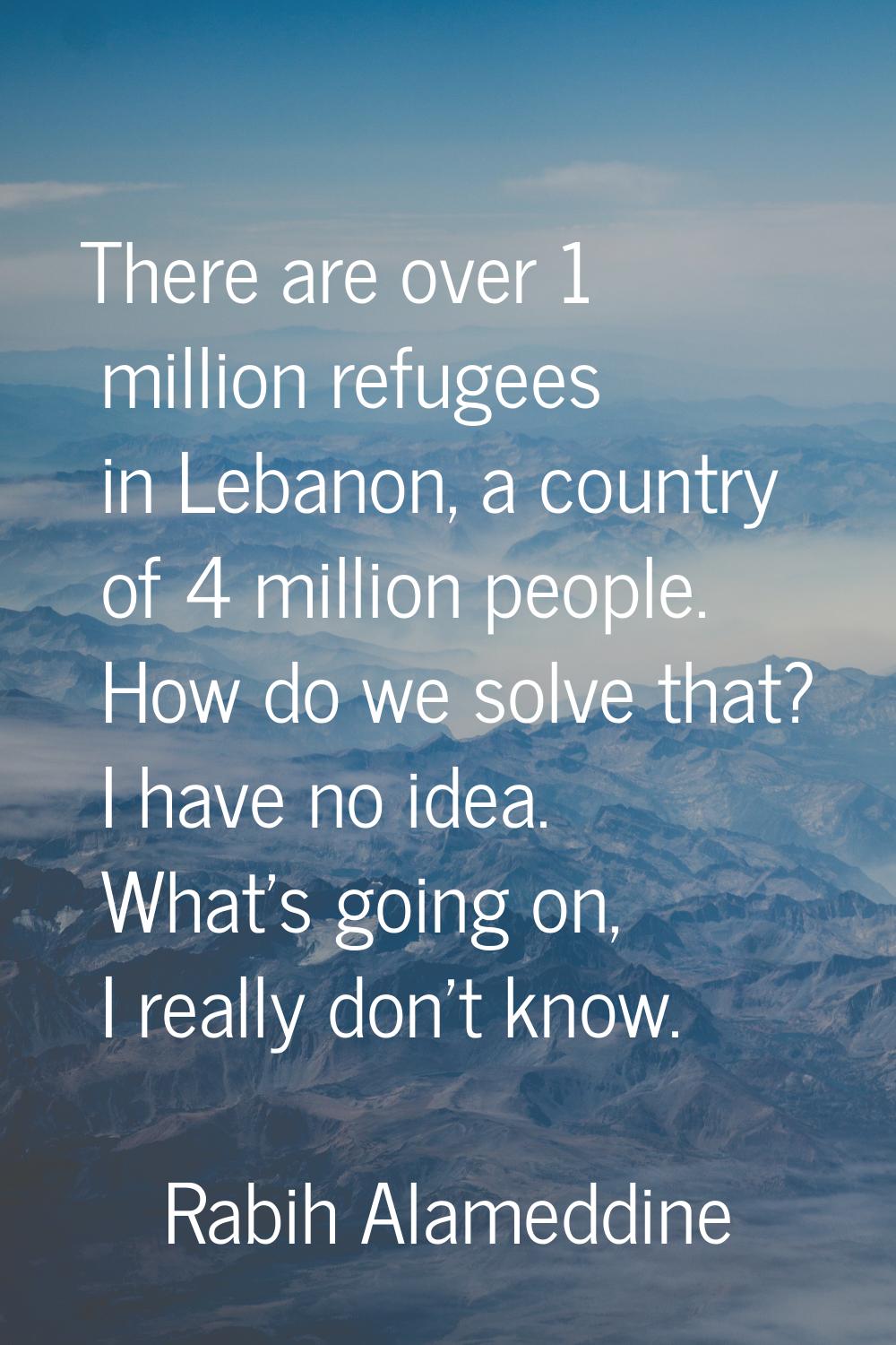 There are over 1 million refugees in Lebanon, a country of 4 million people. How do we solve that? 
