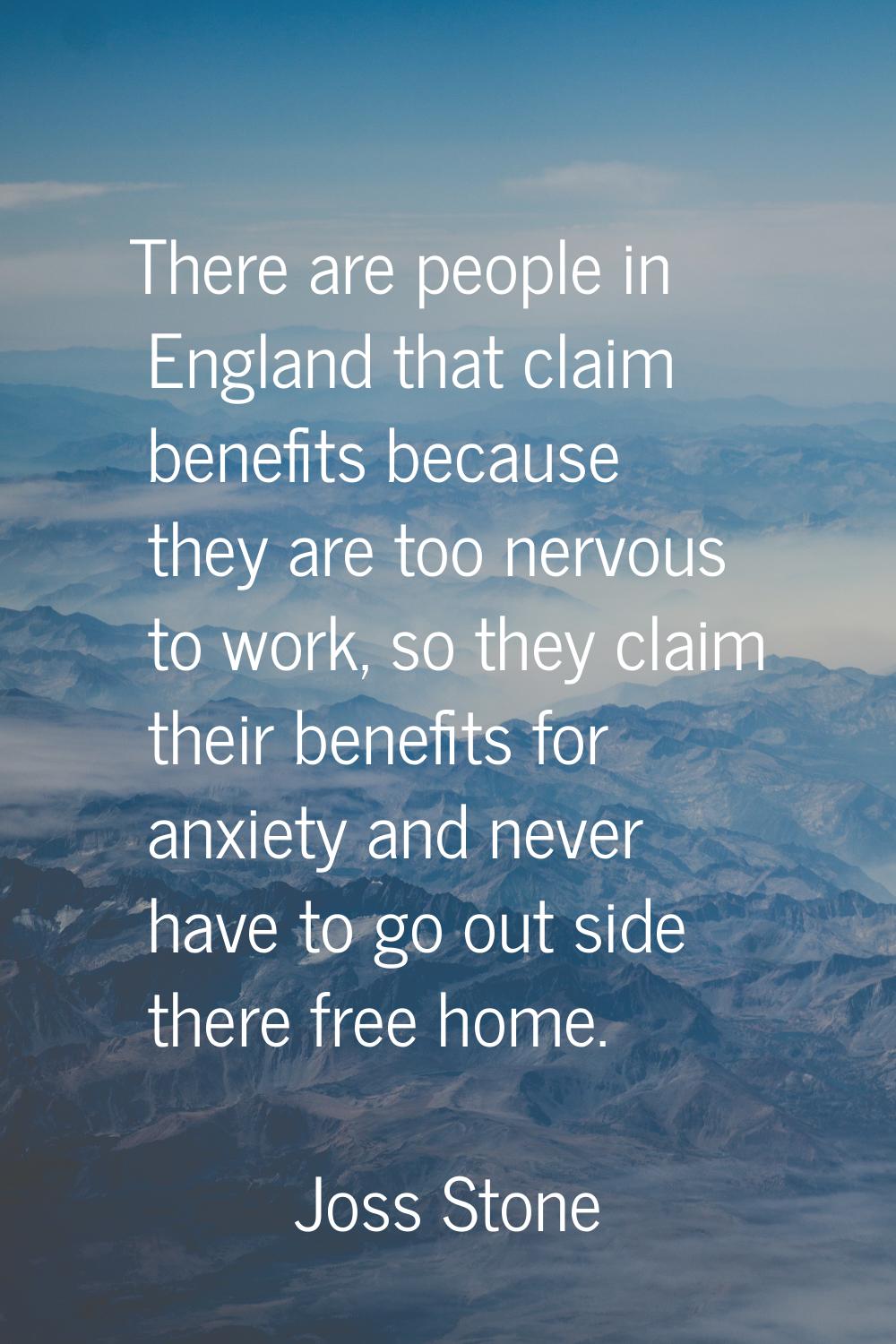 There are people in England that claim benefits because they are too nervous to work, so they claim