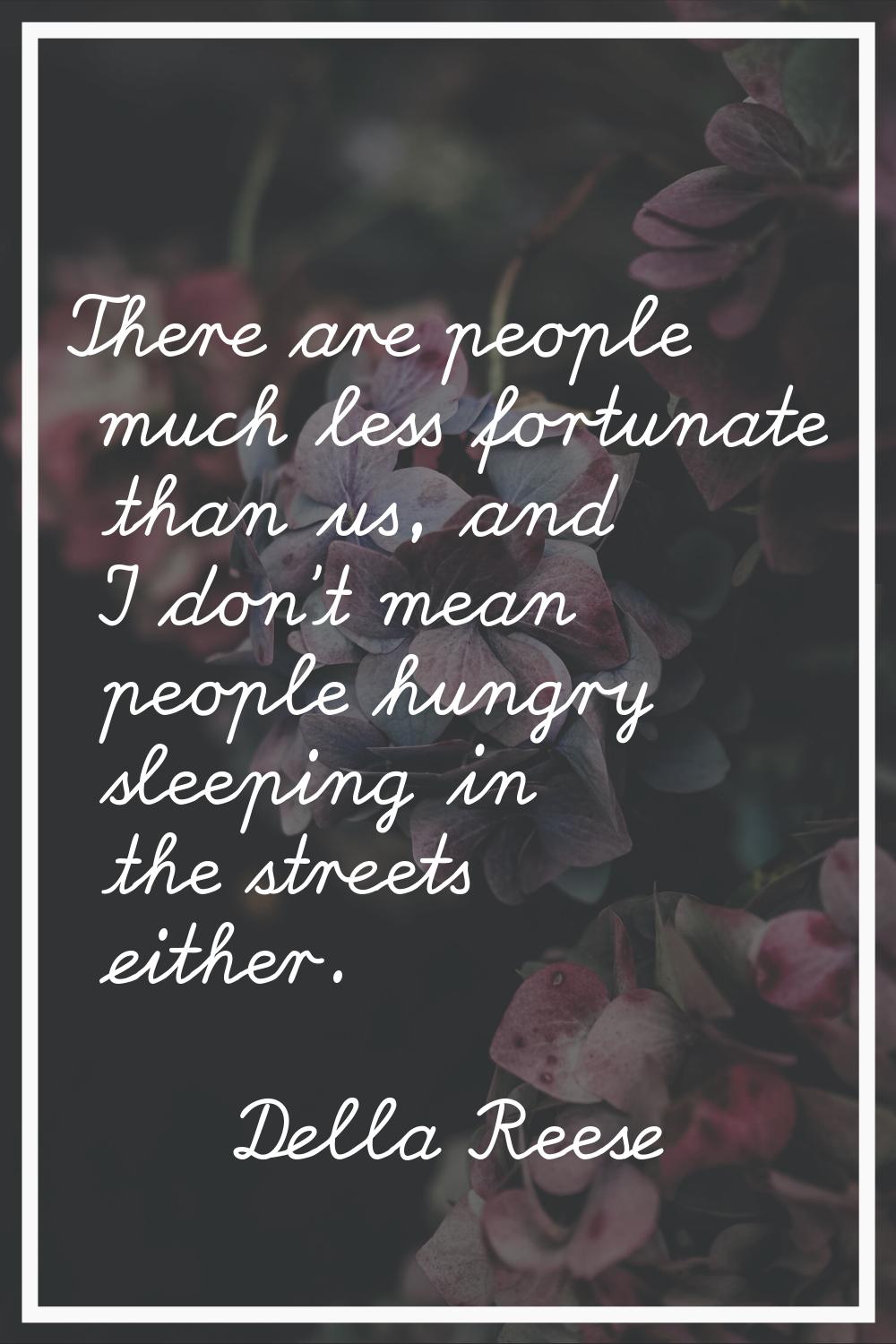 There are people much less fortunate than us, and I don't mean people hungry sleeping in the street