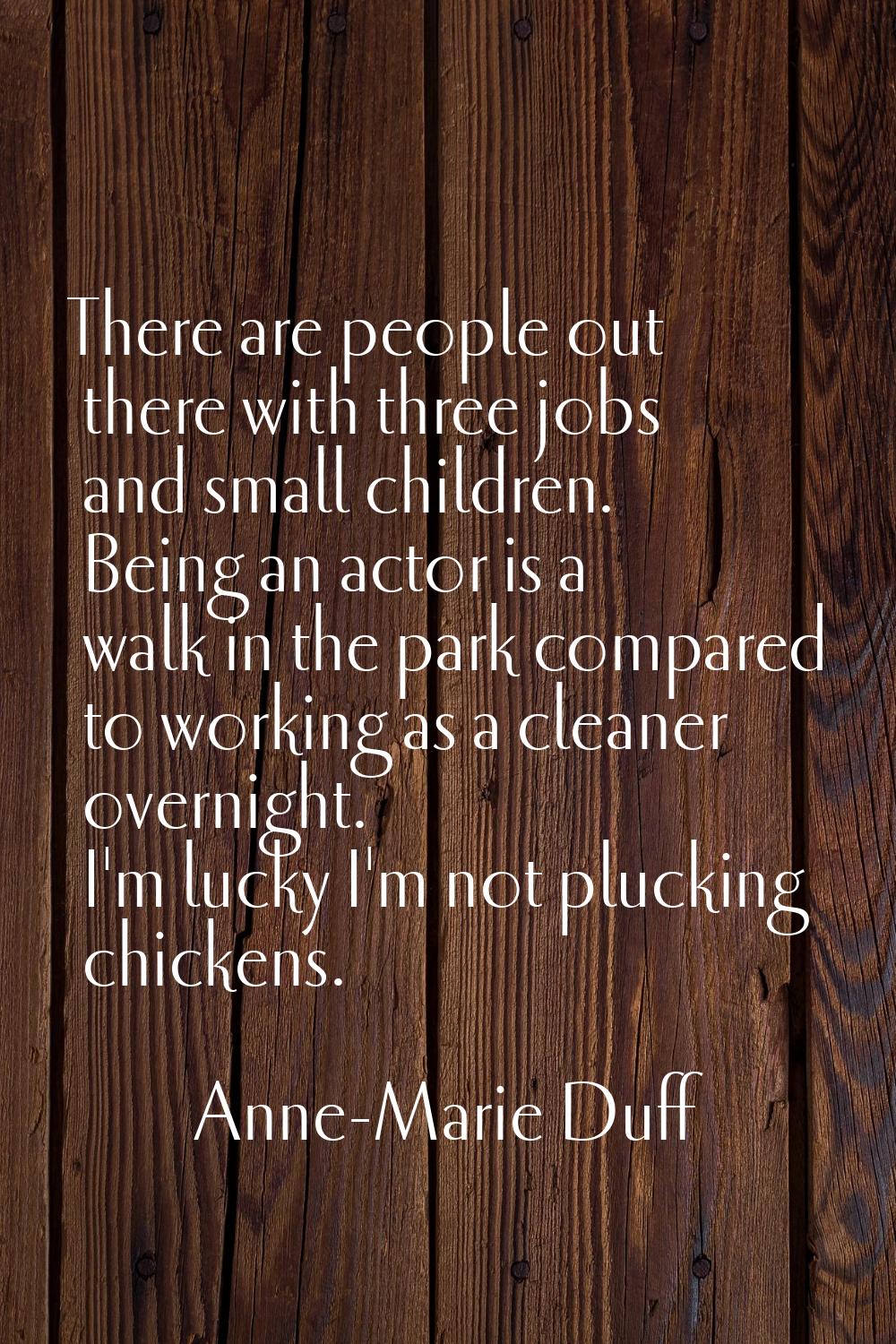 There are people out there with three jobs and small children. Being an actor is a walk in the park
