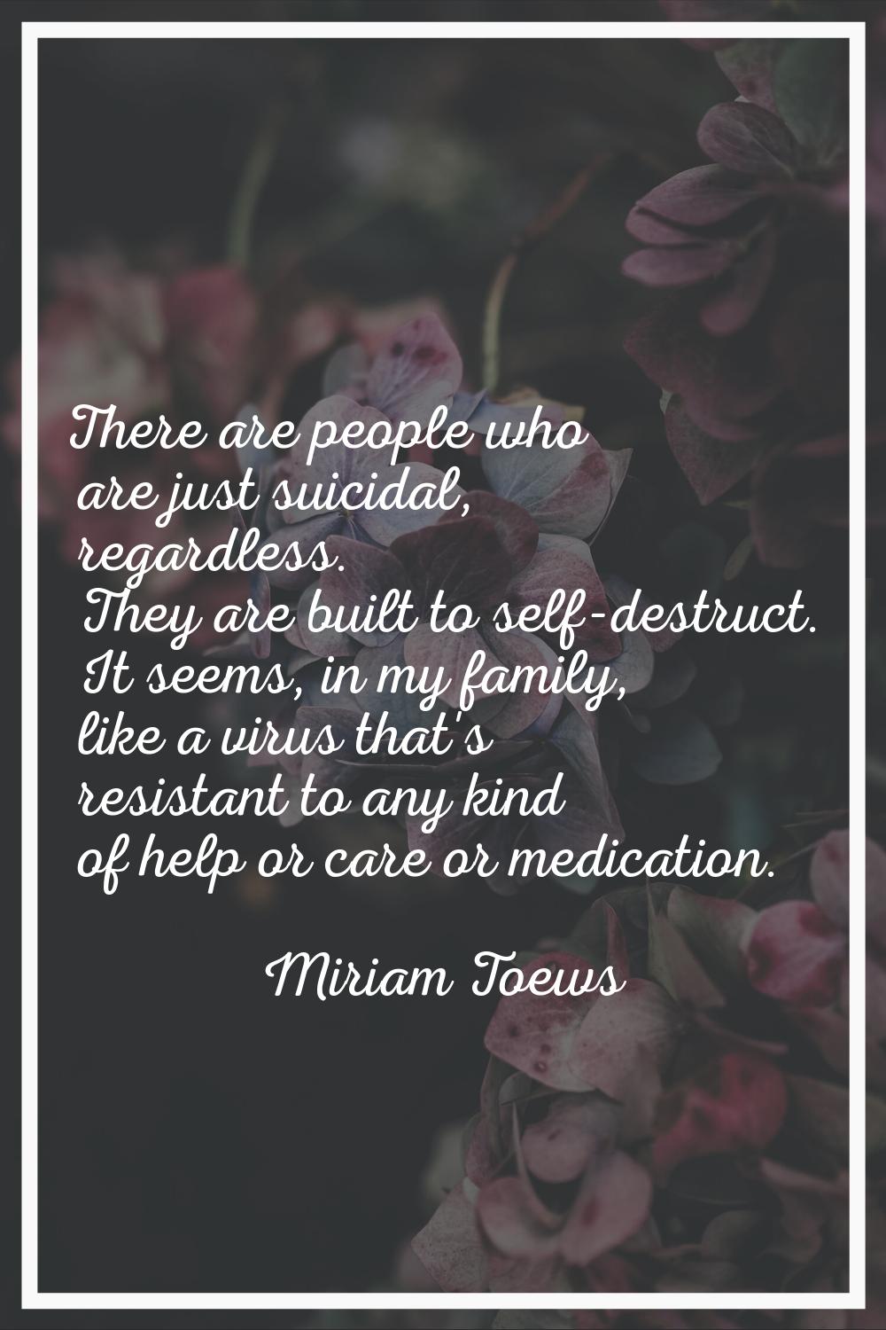 There are people who are just suicidal, regardless. They are built to self-destruct. It seems, in m