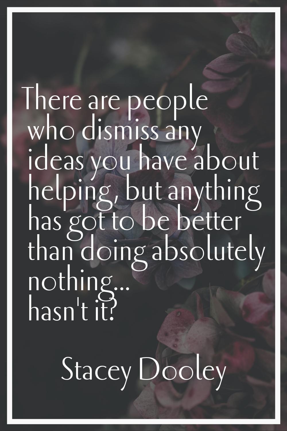 There are people who dismiss any ideas you have about helping, but anything has got to be better th