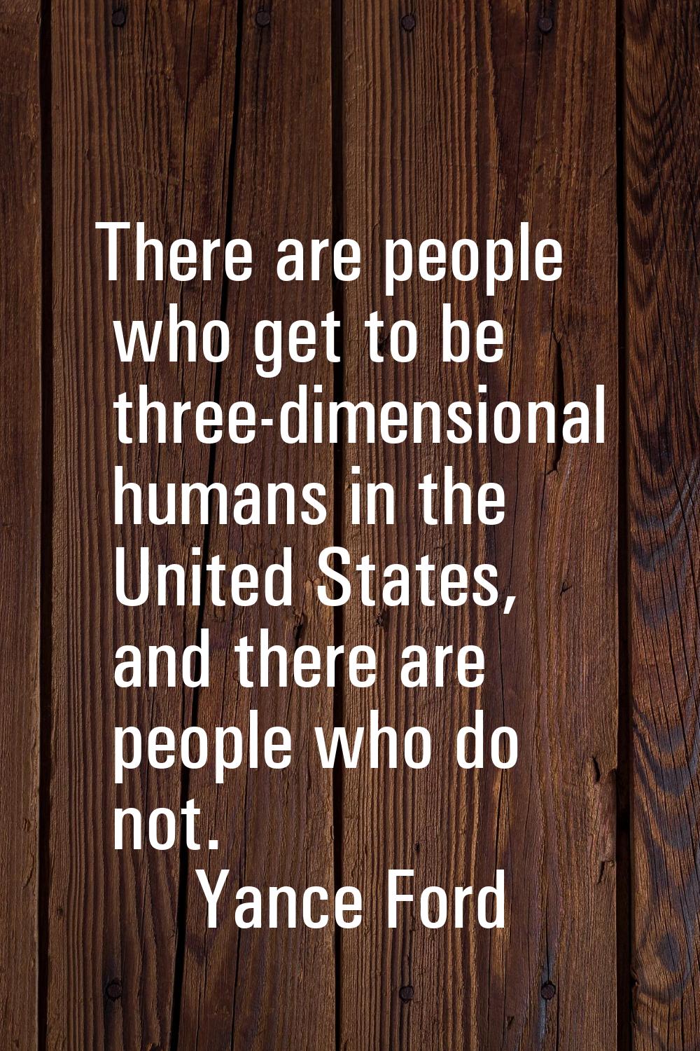 There are people who get to be three-dimensional humans in the United States, and there are people 