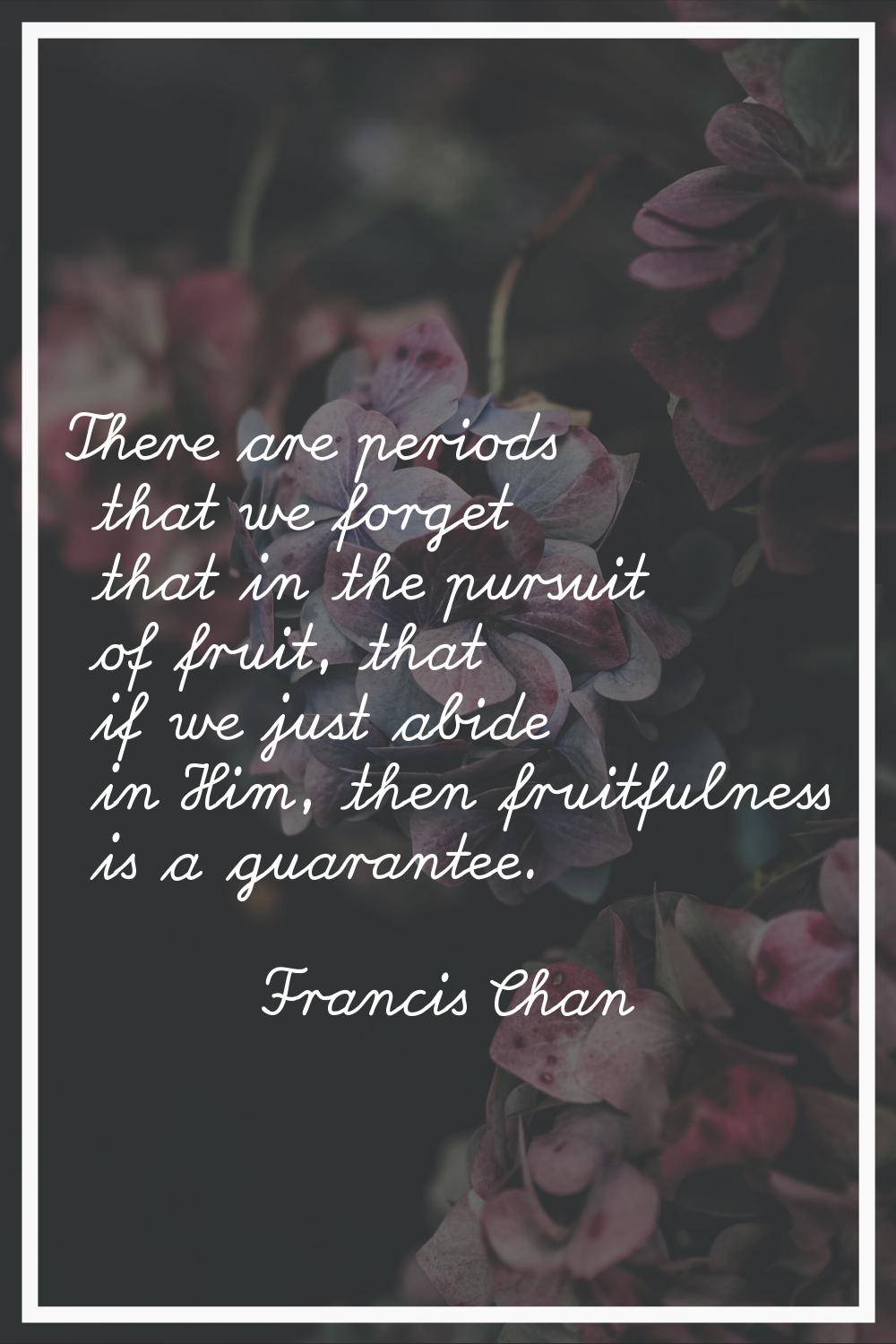 There are periods that we forget that in the pursuit of fruit, that if we just abide in Him, then f
