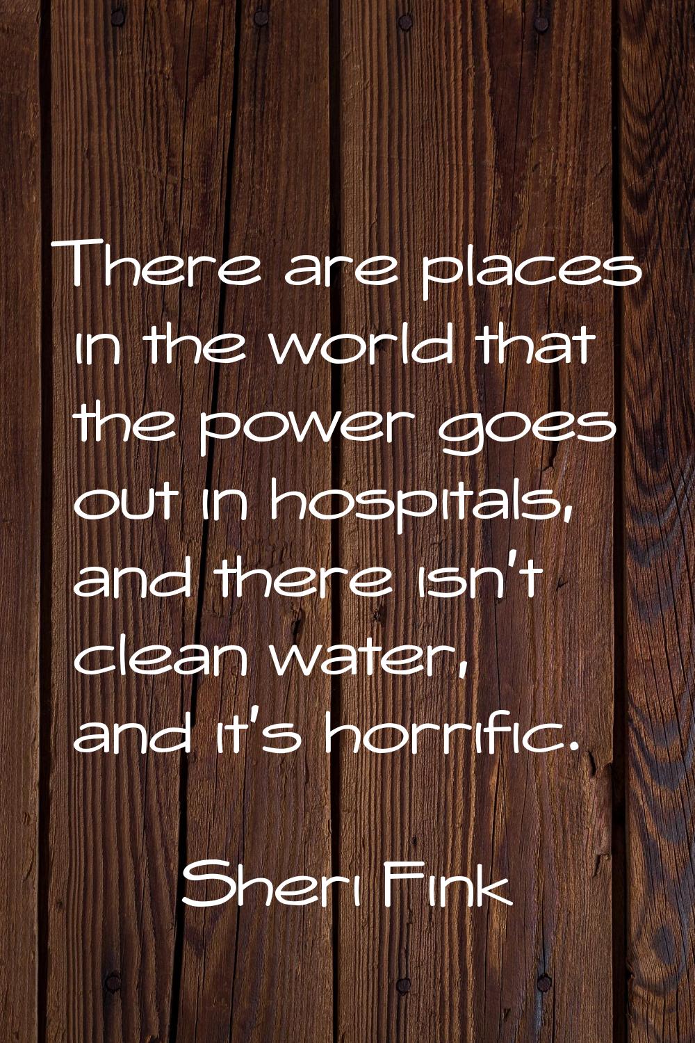 There are places in the world that the power goes out in hospitals, and there isn't clean water, an
