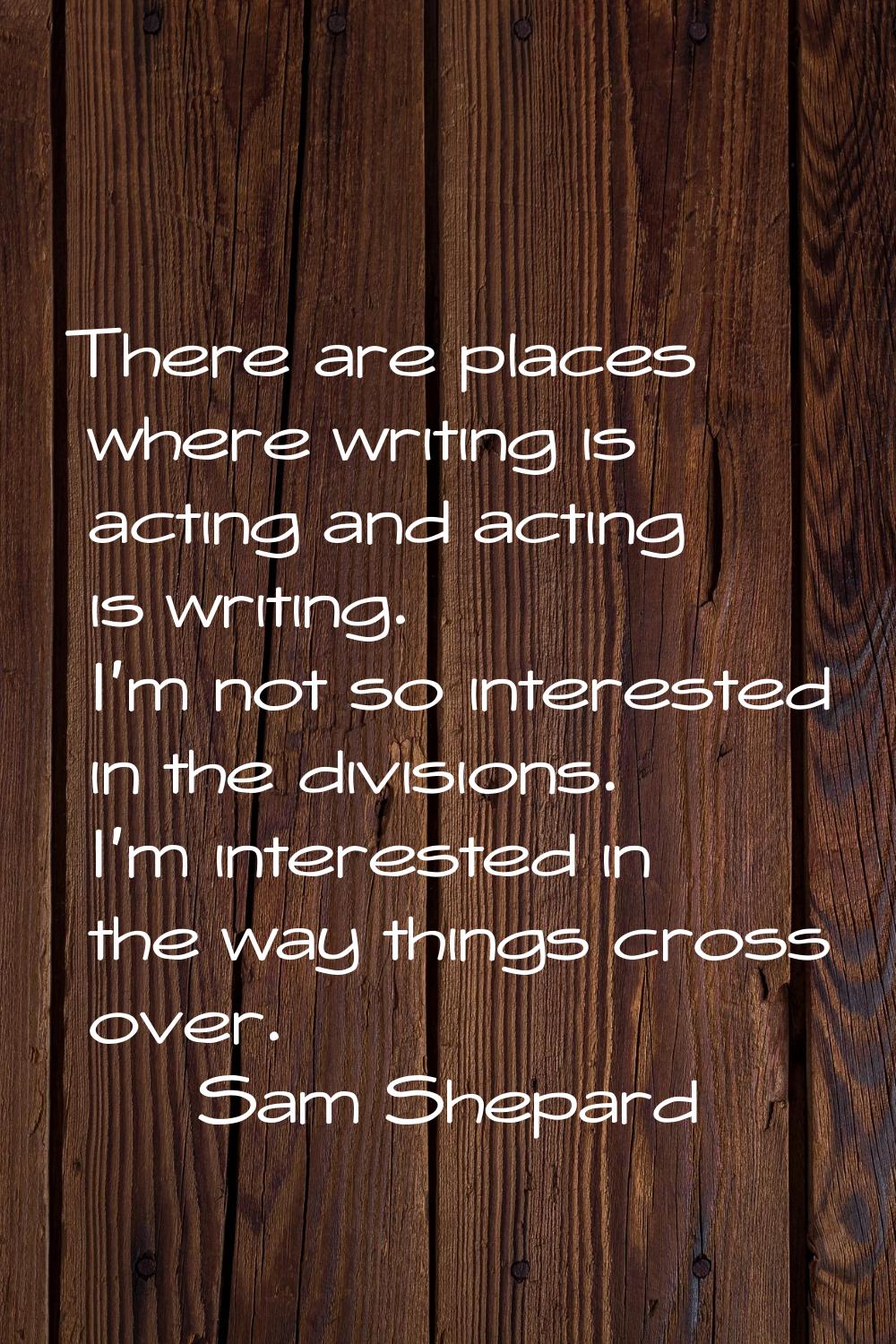 There are places where writing is acting and acting is writing. I'm not so interested in the divisi