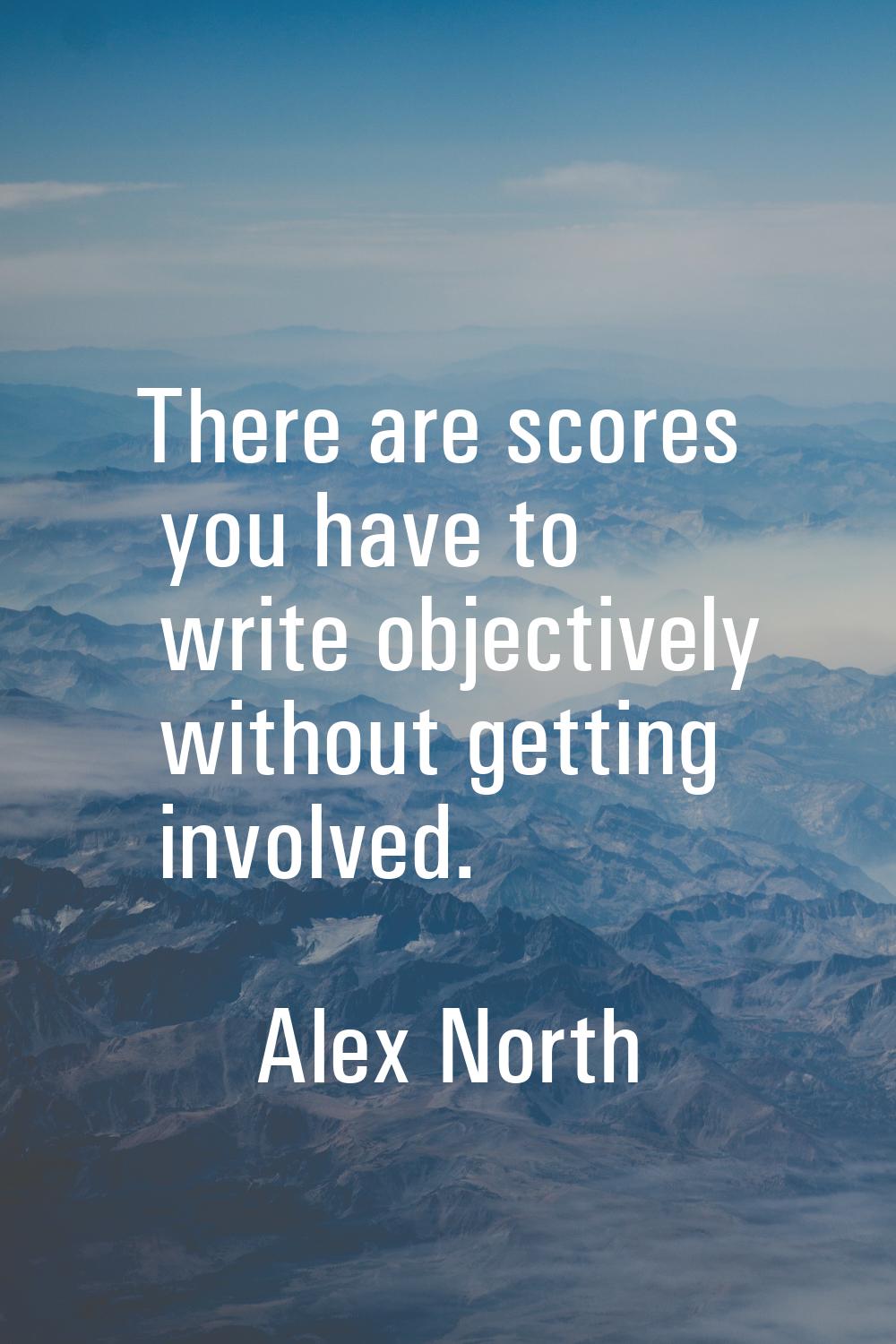 There are scores you have to write objectively without getting involved.