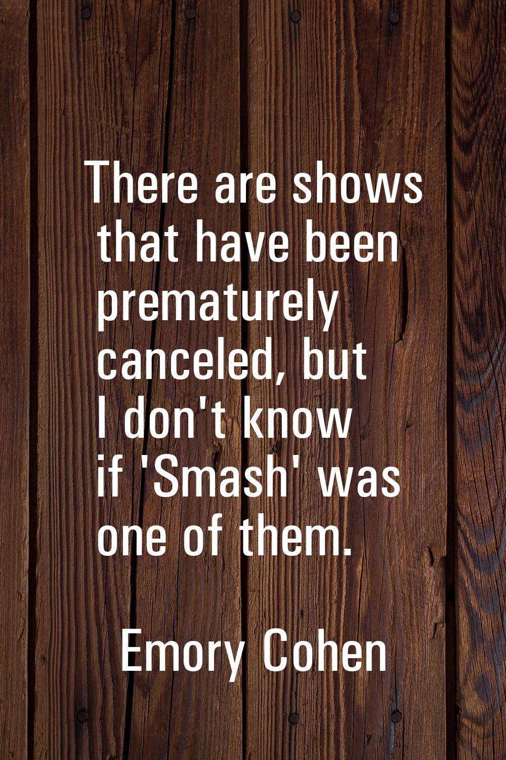There are shows that have been prematurely canceled, but I don't know if 'Smash' was one of them.