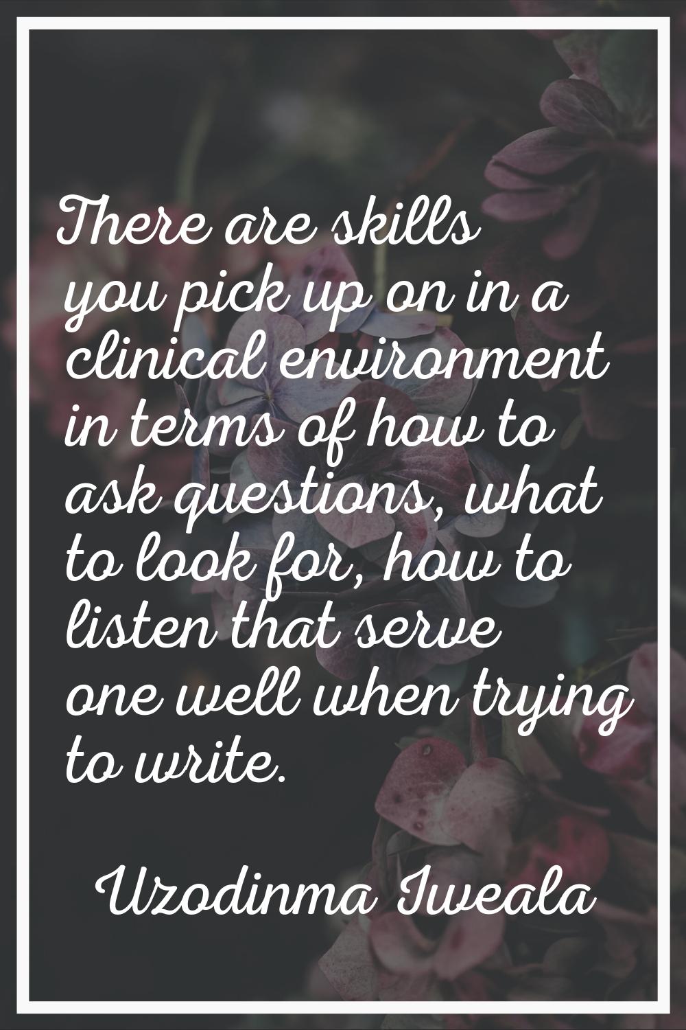 There are skills you pick up on in a clinical environment in terms of how to ask questions, what to