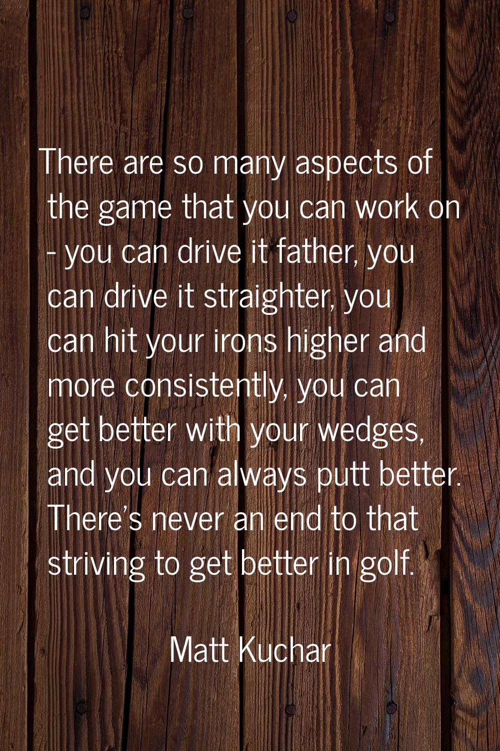 There are so many aspects of the game that you can work on - you can drive it father, you can drive