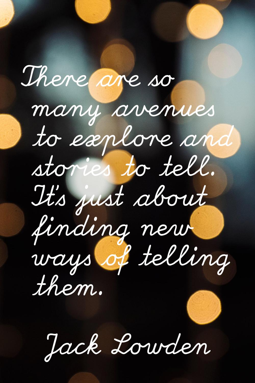 There are so many avenues to explore and stories to tell. It's just about finding new ways of telli
