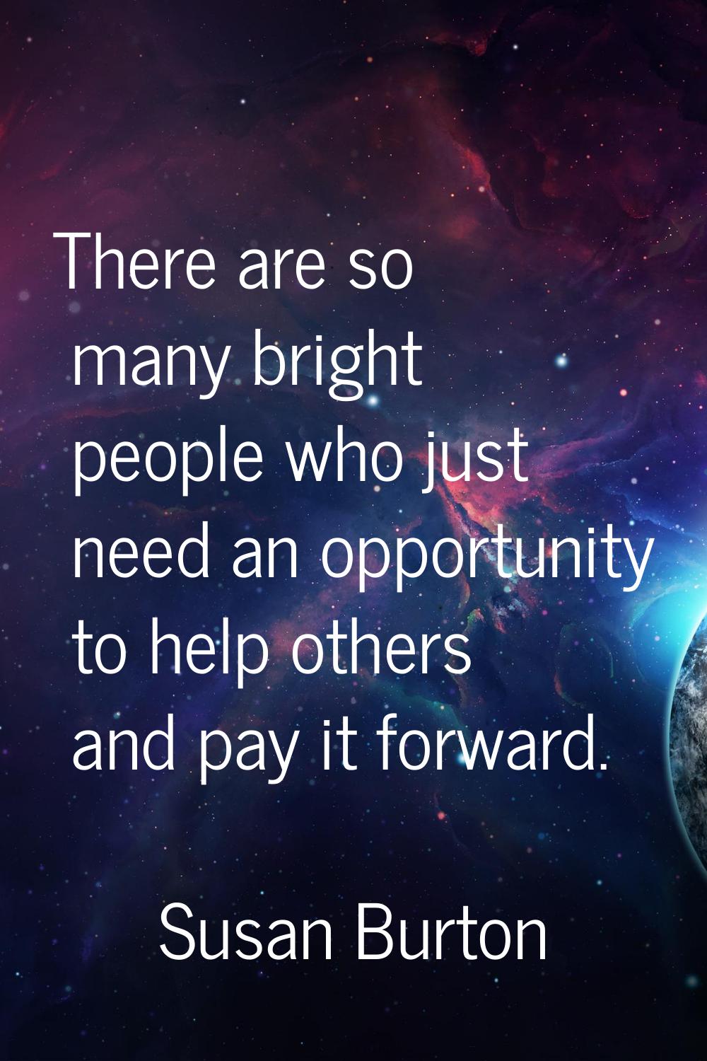 There are so many bright people who just need an opportunity to help others and pay it forward.