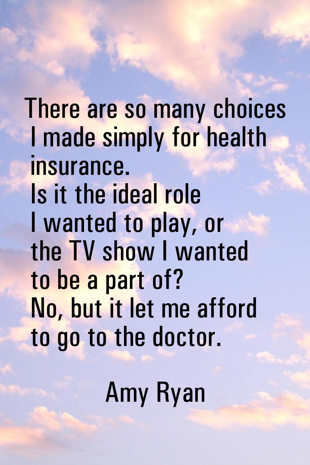 There are so many choices I made simply for health insurance. Is it the ideal role I wanted to play