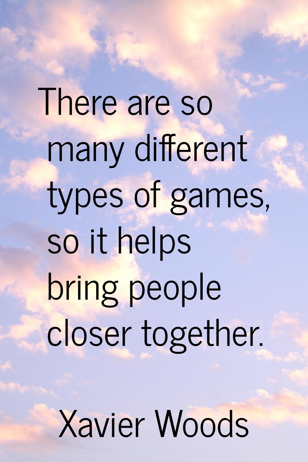 There are so many different types of games, so it helps bring people closer together.