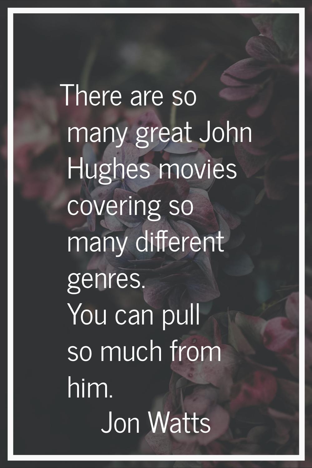 There are so many great John Hughes movies covering so many different genres. You can pull so much 