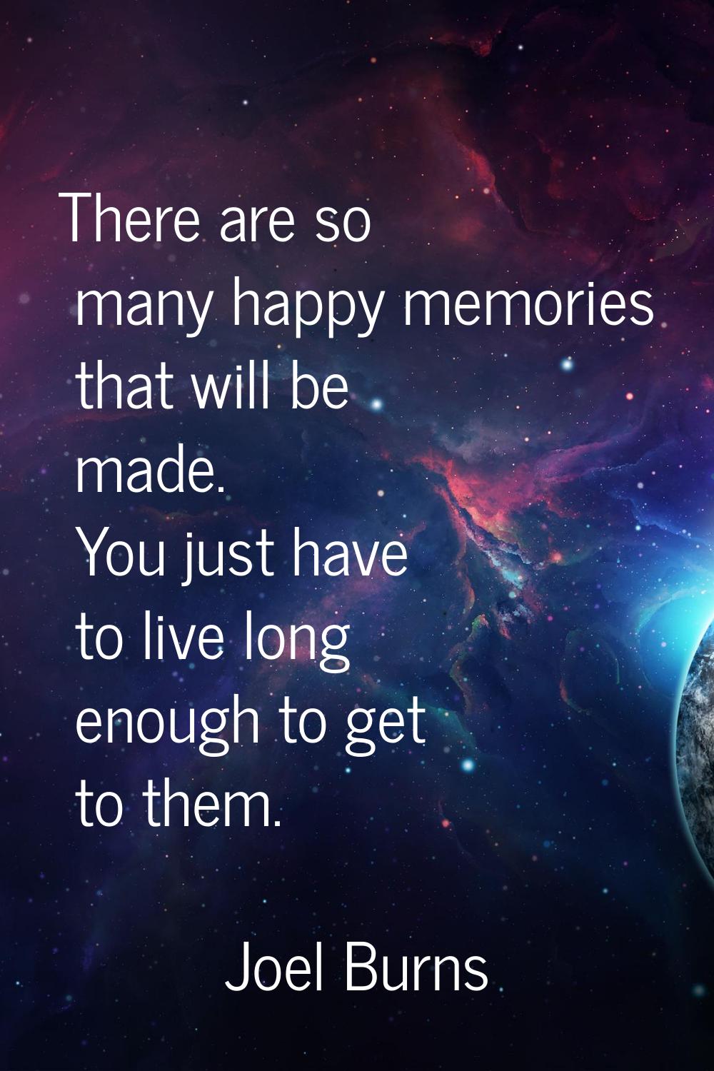 There are so many happy memories that will be made. You just have to live long enough to get to the