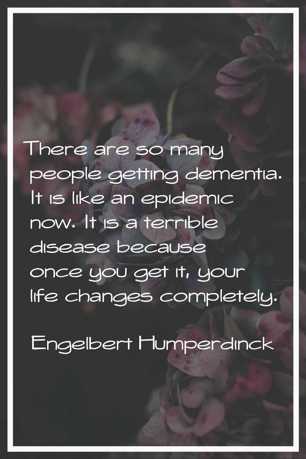 There are so many people getting dementia. It is like an epidemic now. It is a terrible disease bec