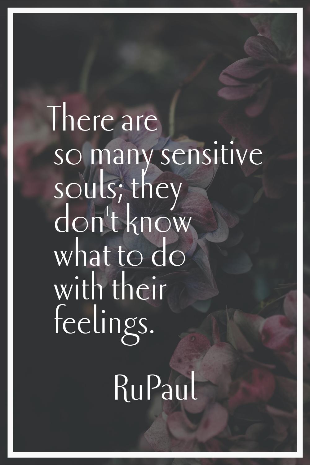There are so many sensitive souls; they don't know what to do with their feelings.