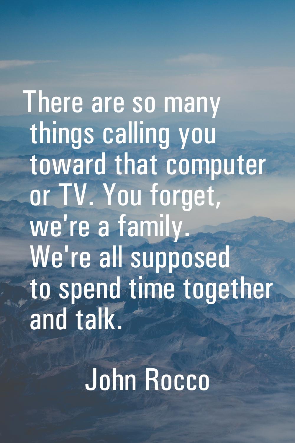 There are so many things calling you toward that computer or TV. You forget, we're a family. We're 