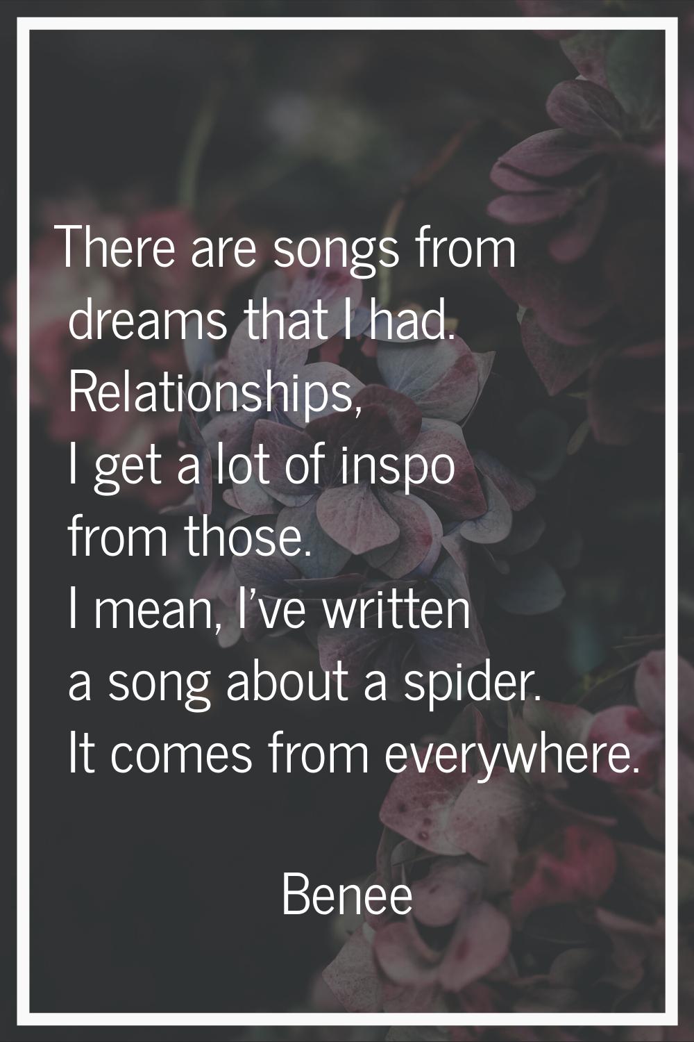 There are songs from dreams that I had. Relationships, I get a lot of inspo from those. I mean, I'v