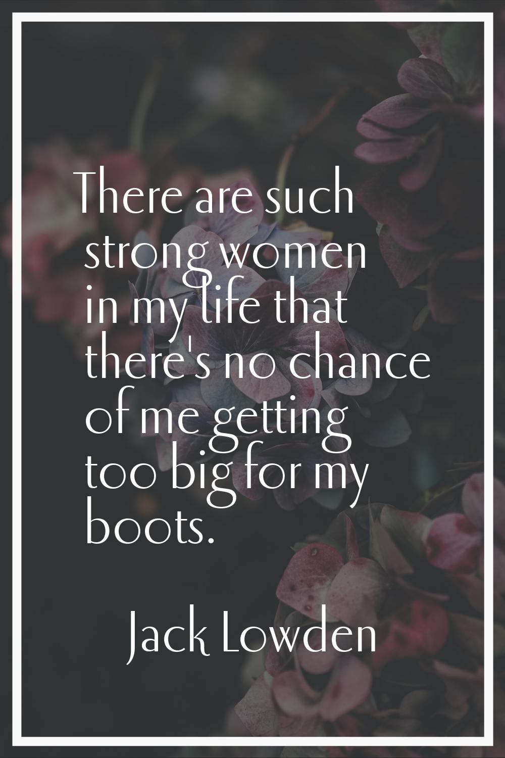 There are such strong women in my life that there's no chance of me getting too big for my boots.