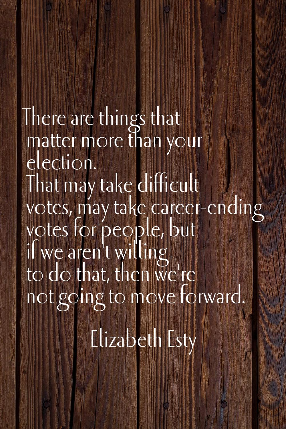 There are things that matter more than your election. That may take difficult votes, may take caree