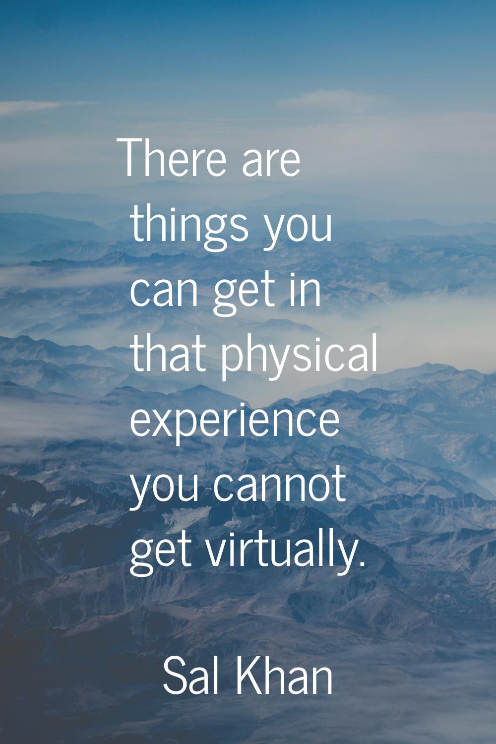 There are things you can get in that physical experience you cannot get virtually.