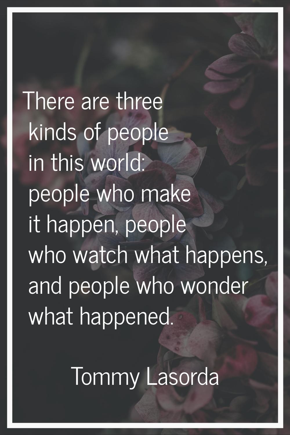 There are three kinds of people in this world: people who make it happen, people who watch what hap