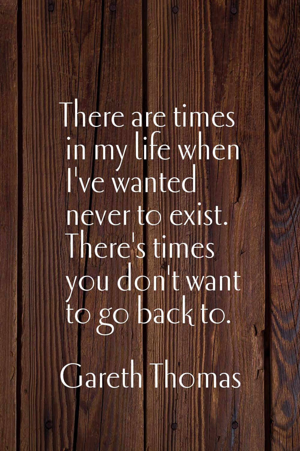 There are times in my life when I've wanted never to exist. There's times you don't want to go back