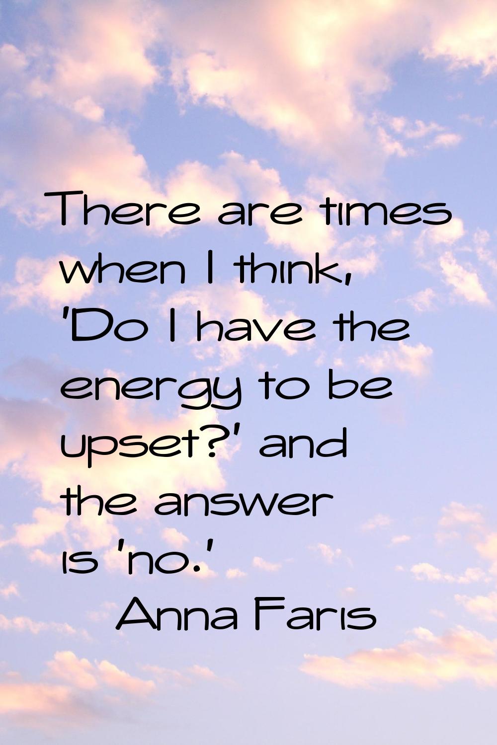 There are times when I think, 'Do I have the energy to be upset?' and the answer is 'no.'