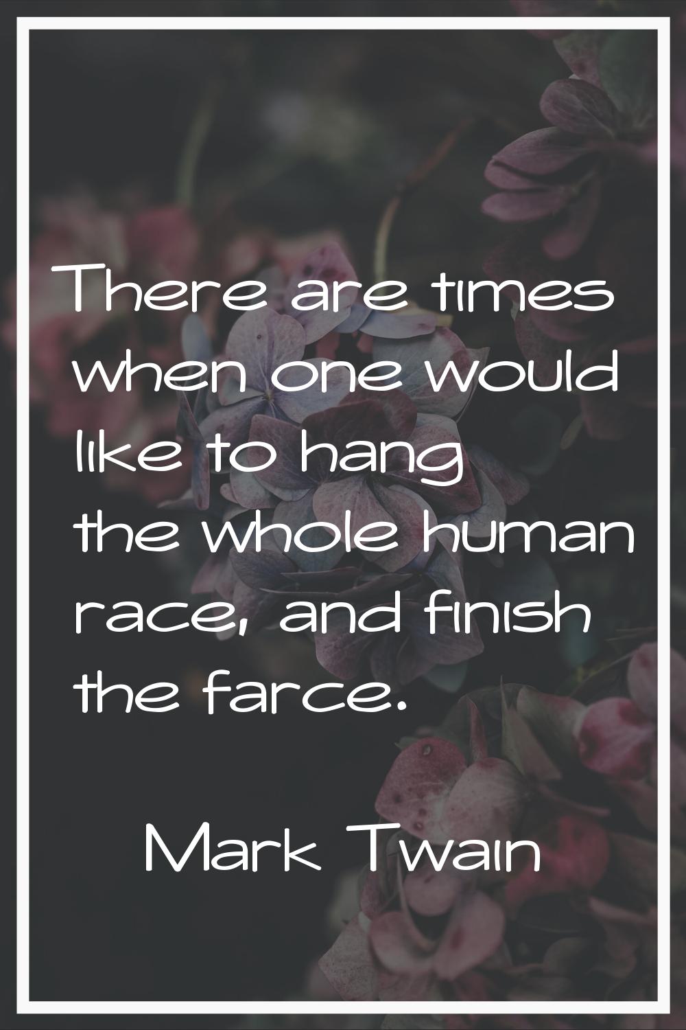 There are times when one would like to hang the whole human race, and finish the farce.