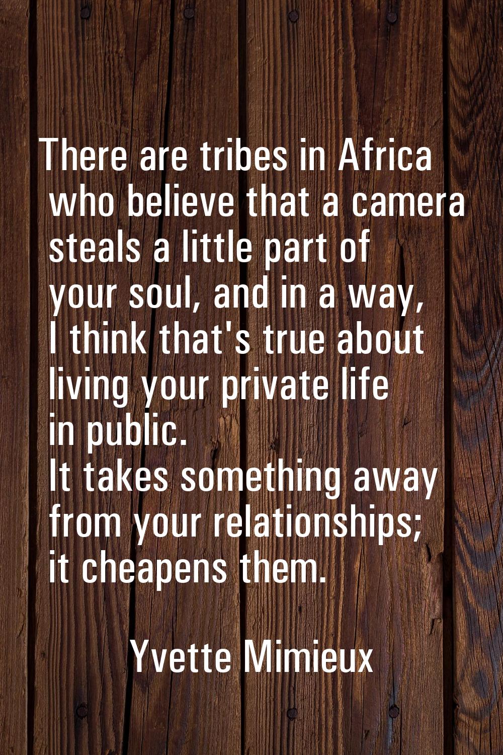 There are tribes in Africa who believe that a camera steals a little part of your soul, and in a wa