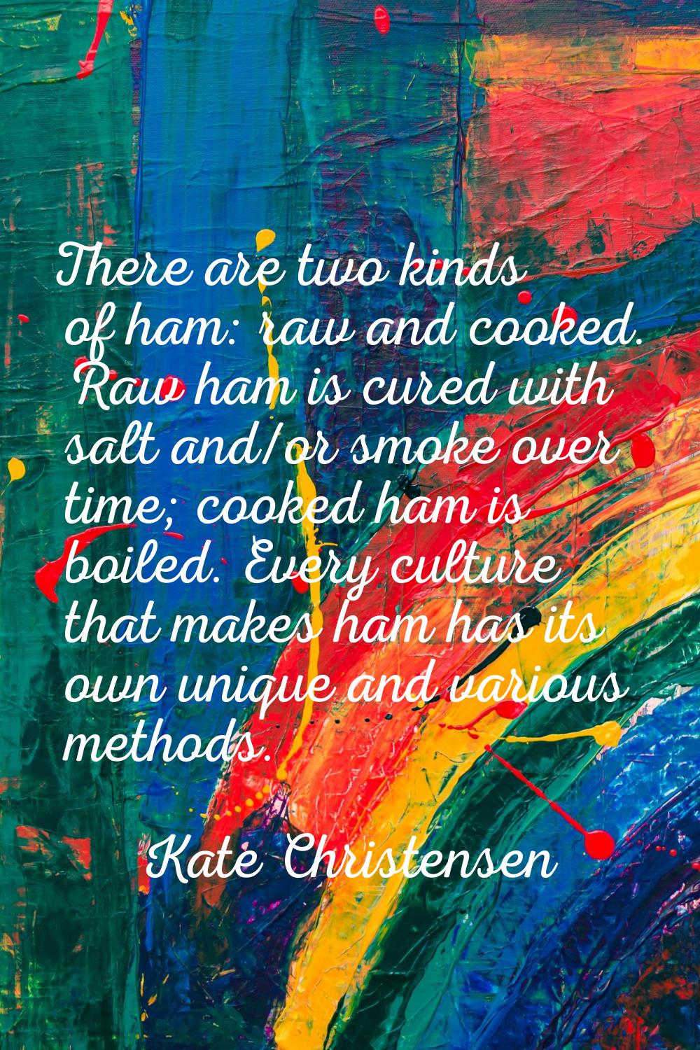 There are two kinds of ham: raw and cooked. Raw ham is cured with salt and/or smoke over time; cook