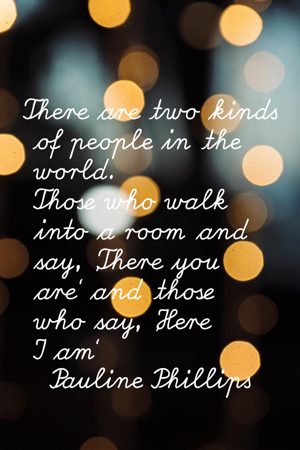 There are two kinds of people in the world. Those who walk into a room and say, 'There you are' and