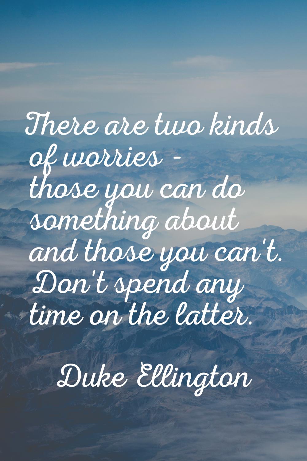 There are two kinds of worries - those you can do something about and those you can't. Don't spend 