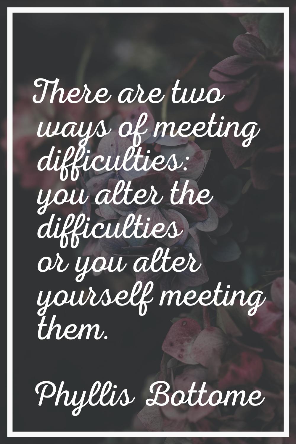 There are two ways of meeting difficulties: you alter the difficulties or you alter yourself meetin