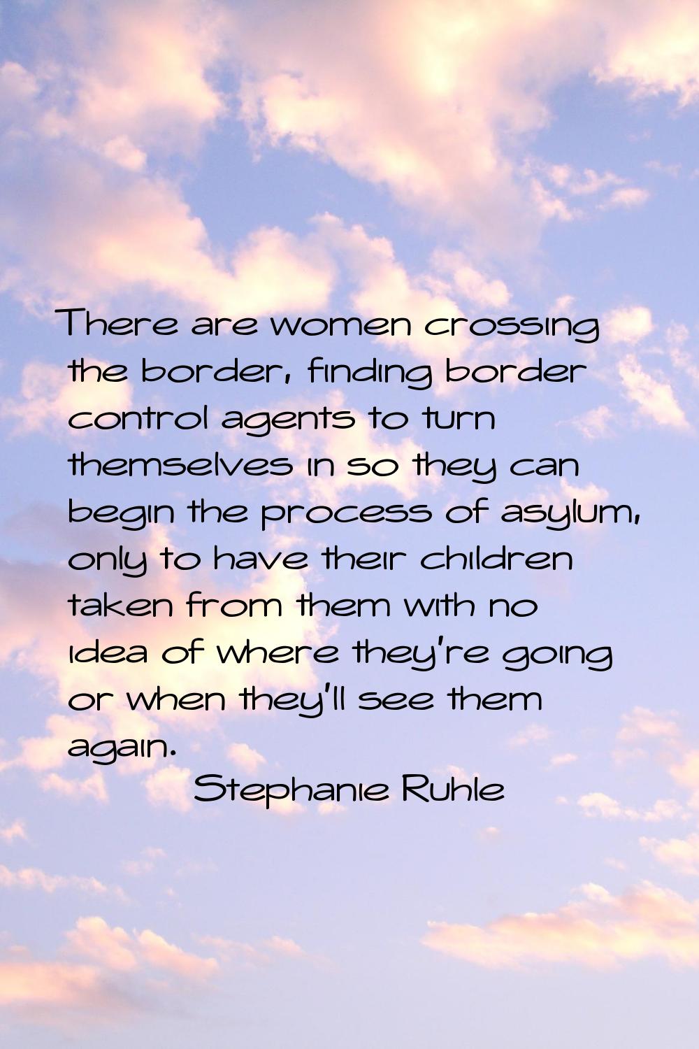 There are women crossing the border, finding border control agents to turn themselves in so they ca