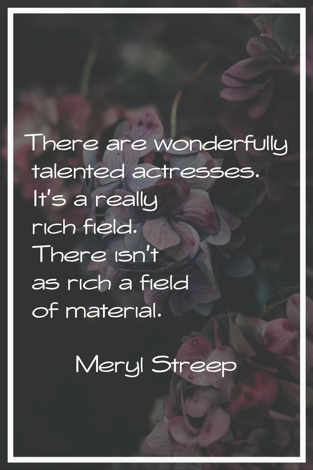 There are wonderfully talented actresses. It's a really rich field. There isn't as rich a field of 