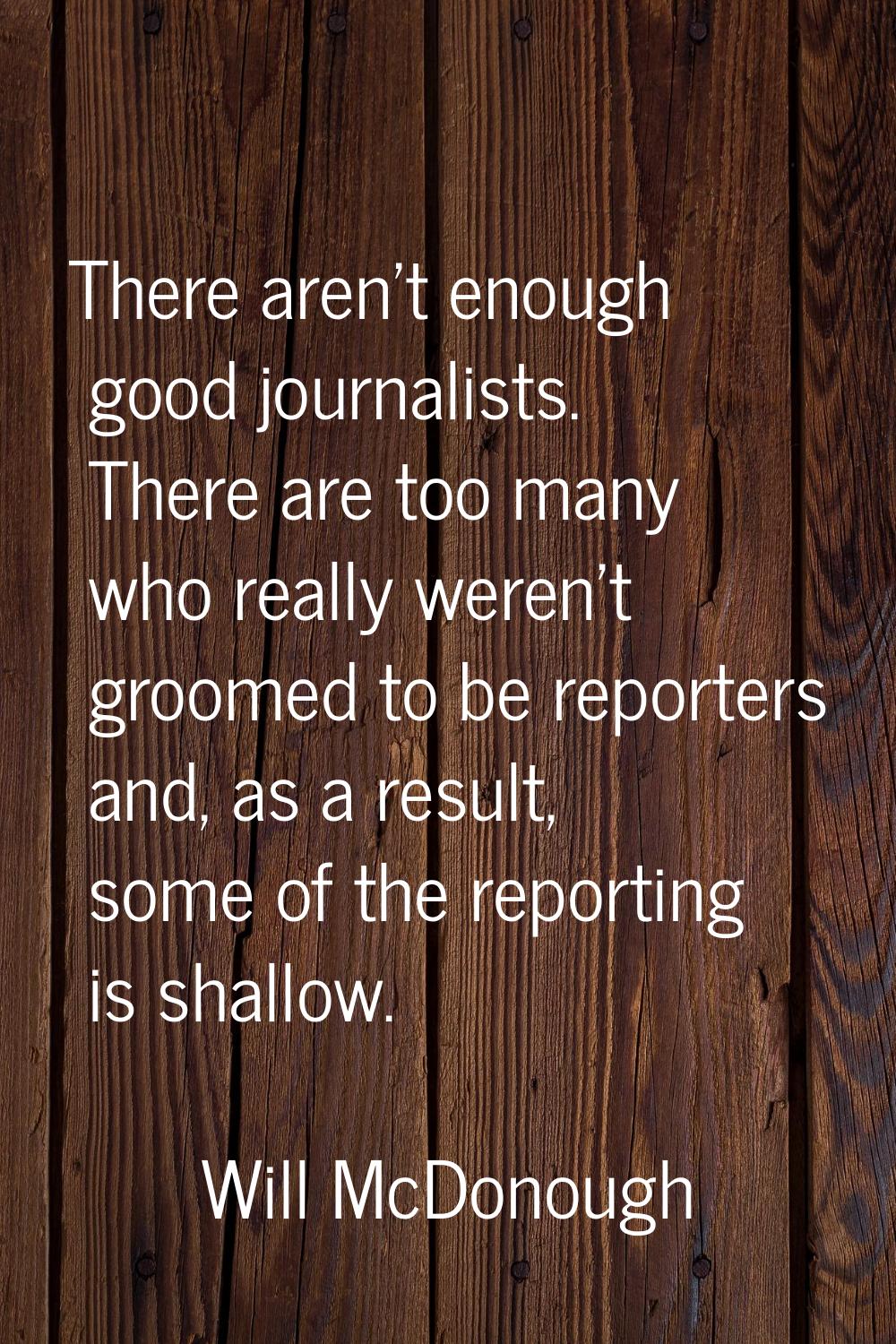 There aren't enough good journalists. There are too many who really weren't groomed to be reporters
