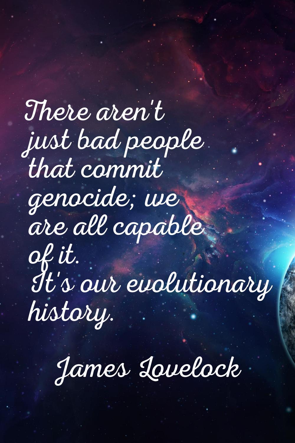 There aren't just bad people that commit genocide; we are all capable of it. It's our evolutionary 