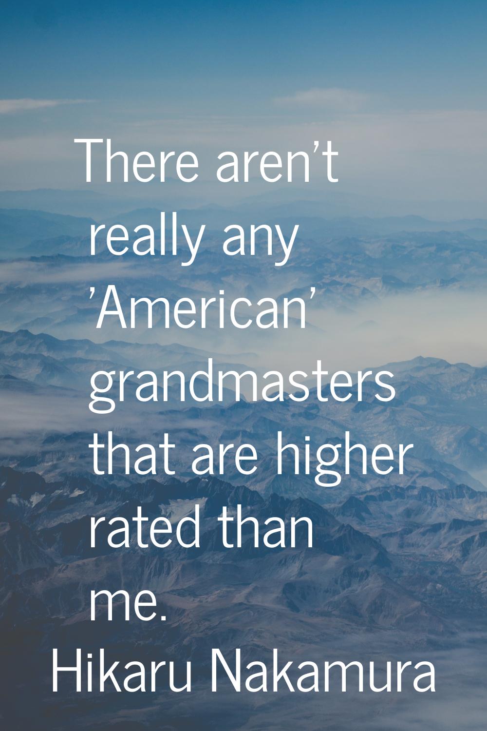There aren't really any 'American' grandmasters that are higher rated than me.