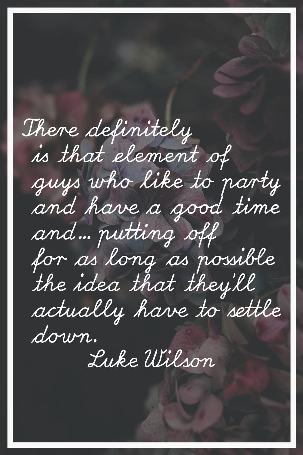 There definitely is that element of guys who like to party and have a good time and... putting off 